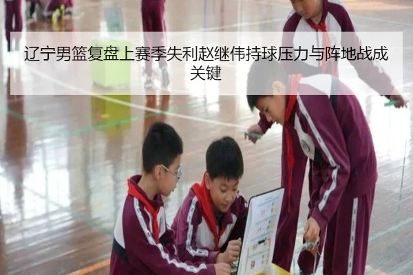 辽宁男篮复盘上赛季失利赵继伟持球压力与阵地战成关键